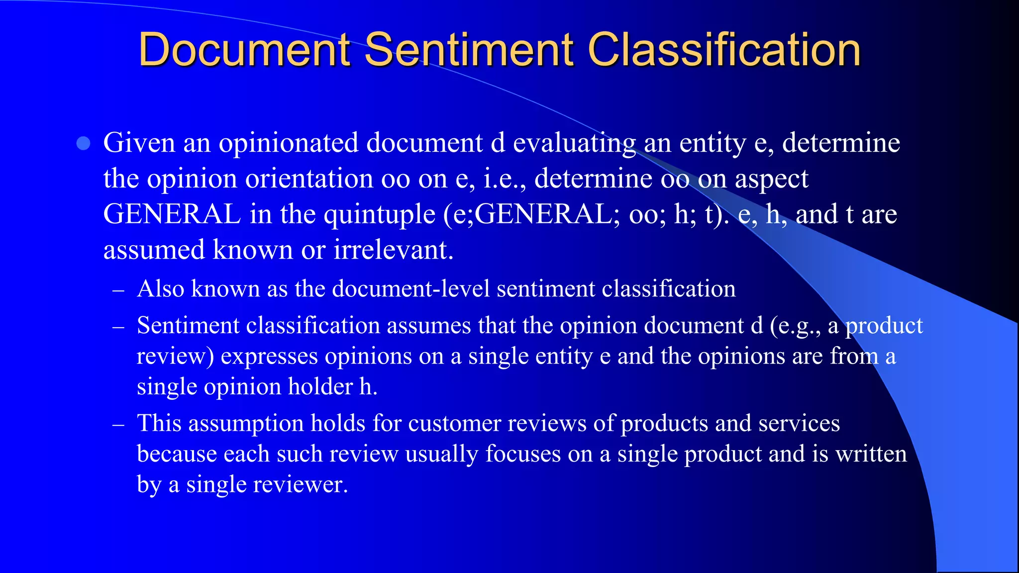 Document Sentiment Classification
 Given an opinionated document d evaluating an entity e, determine
the opinion orientation oo on e, i.e., determine oo on aspect
GENERAL in the quintuple (e;GENERAL; oo; h; t). e, h, and t are
assumed known or irrelevant.
– Also known as the document-level sentiment classification
– Sentiment classification assumes that the opinion document d (e.g., a product
review) expresses opinions on a single entity e and the opinions are from a
single opinion holder h.
– This assumption holds for customer reviews of products and services
because each such review usually focuses on a single product and is written
by a single reviewer.
 