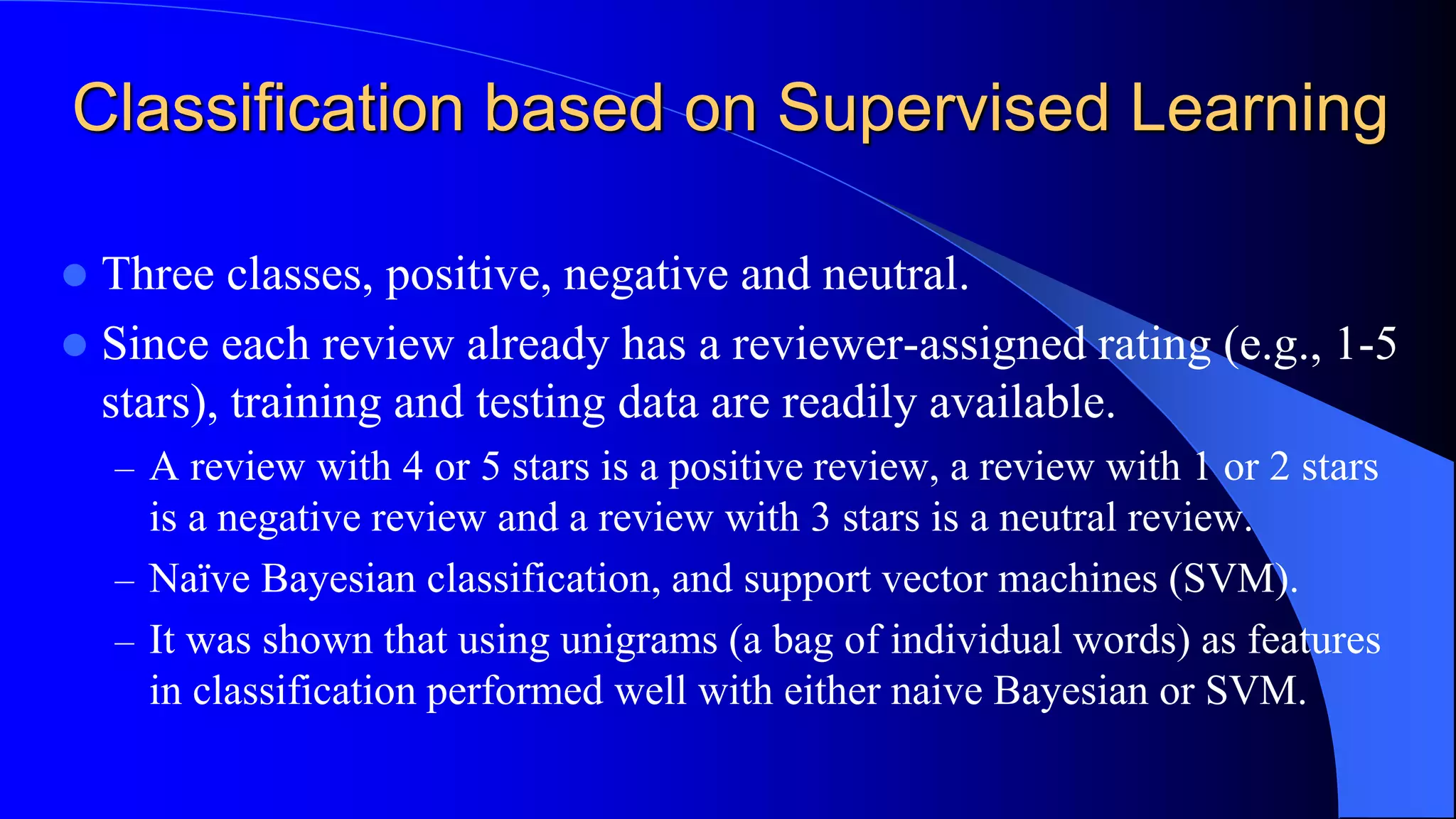 Classification based on Supervised Learning
 Three classes, positive, negative and neutral.
 Since each review already has a reviewer-assigned rating (e.g., 1-5
stars), training and testing data are readily available.
– A review with 4 or 5 stars is a positive review, a review with 1 or 2 stars
is a negative review and a review with 3 stars is a neutral review.
– Naïve Bayesian classification, and support vector machines (SVM).
– It was shown that using unigrams (a bag of individual words) as features
in classification performed well with either naive Bayesian or SVM.
 