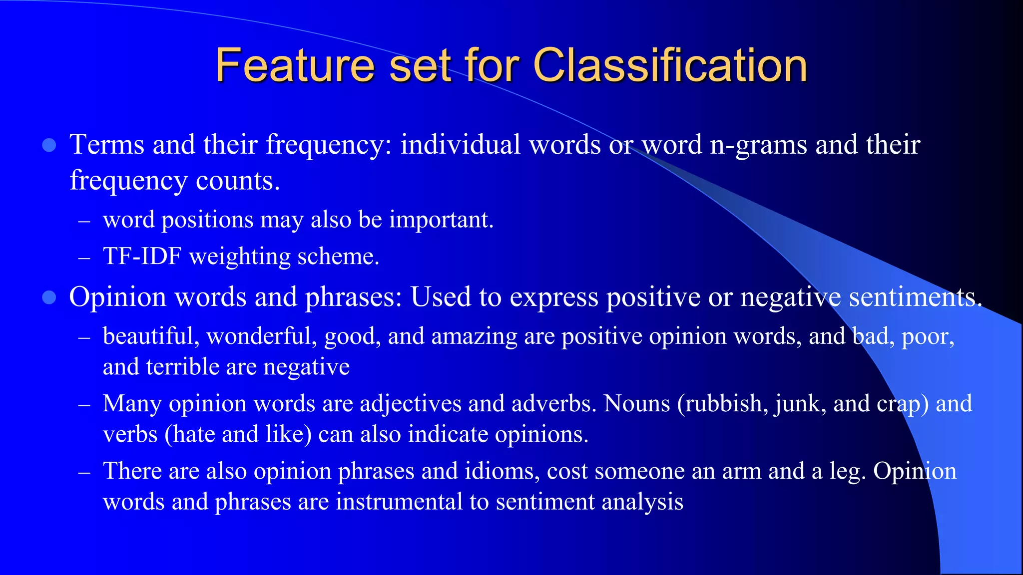 Feature set for Classification
 Terms and their frequency: individual words or word n-grams and their
frequency counts.
– word positions may also be important.
– TF-IDF weighting scheme.
 Opinion words and phrases: Used to express positive or negative sentiments.
– beautiful, wonderful, good, and amazing are positive opinion words, and bad, poor,
and terrible are negative
– Many opinion words are adjectives and adverbs. Nouns (rubbish, junk, and crap) and
verbs (hate and like) can also indicate opinions.
– There are also opinion phrases and idioms, cost someone an arm and a leg. Opinion
words and phrases are instrumental to sentiment analysis
 