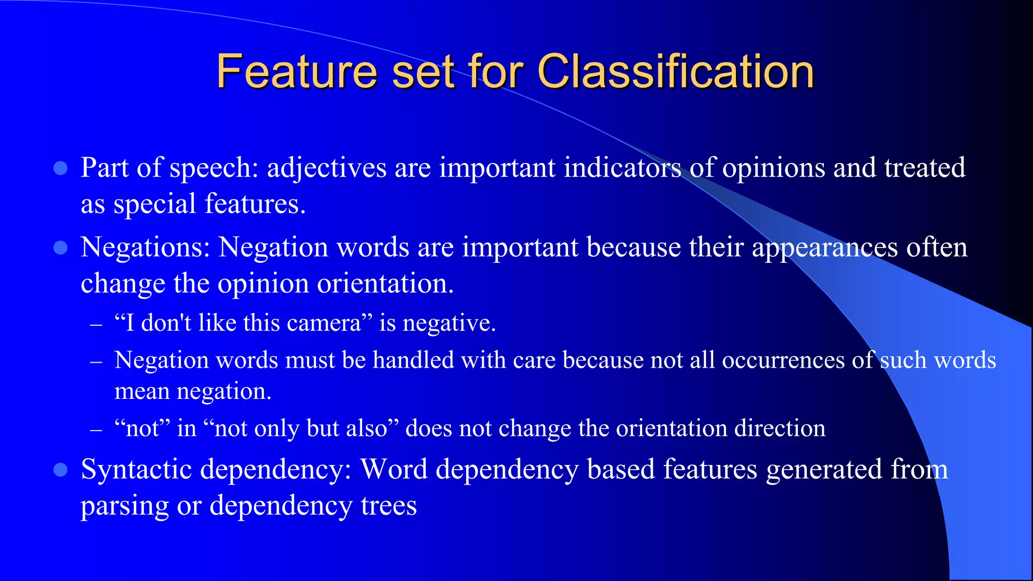 Feature set for Classification
 Part of speech: adjectives are important indicators of opinions and treated
as special features.
 Negations: Negation words are important because their appearances often
change the opinion orientation.
– “I don't like this camera” is negative.
– Negation words must be handled with care because not all occurrences of such words
mean negation.
– “not” in “not only but also” does not change the orientation direction
 Syntactic dependency: Word dependency based features generated from
parsing or dependency trees
 