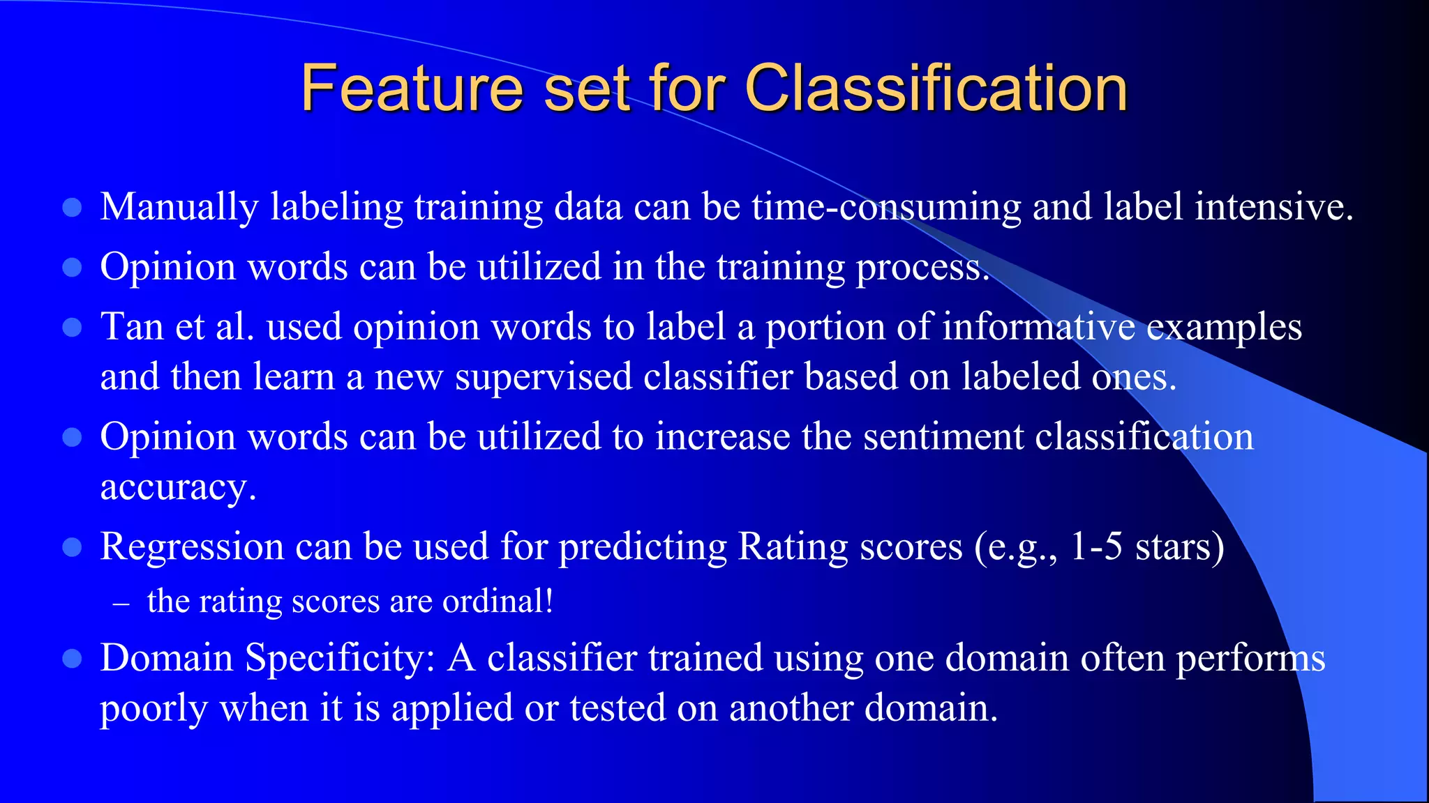 Feature set for Classification
 Manually labeling training data can be time-consuming and label intensive.
 Opinion words can be utilized in the training process.
 Tan et al. used opinion words to label a portion of informative examples
and then learn a new supervised classifier based on labeled ones.
 Opinion words can be utilized to increase the sentiment classification
accuracy.
 Regression can be used for predicting Rating scores (e.g., 1-5 stars)
– the rating scores are ordinal!
 Domain Specificity: A classifier trained using one domain often performs
poorly when it is applied or tested on another domain.
 