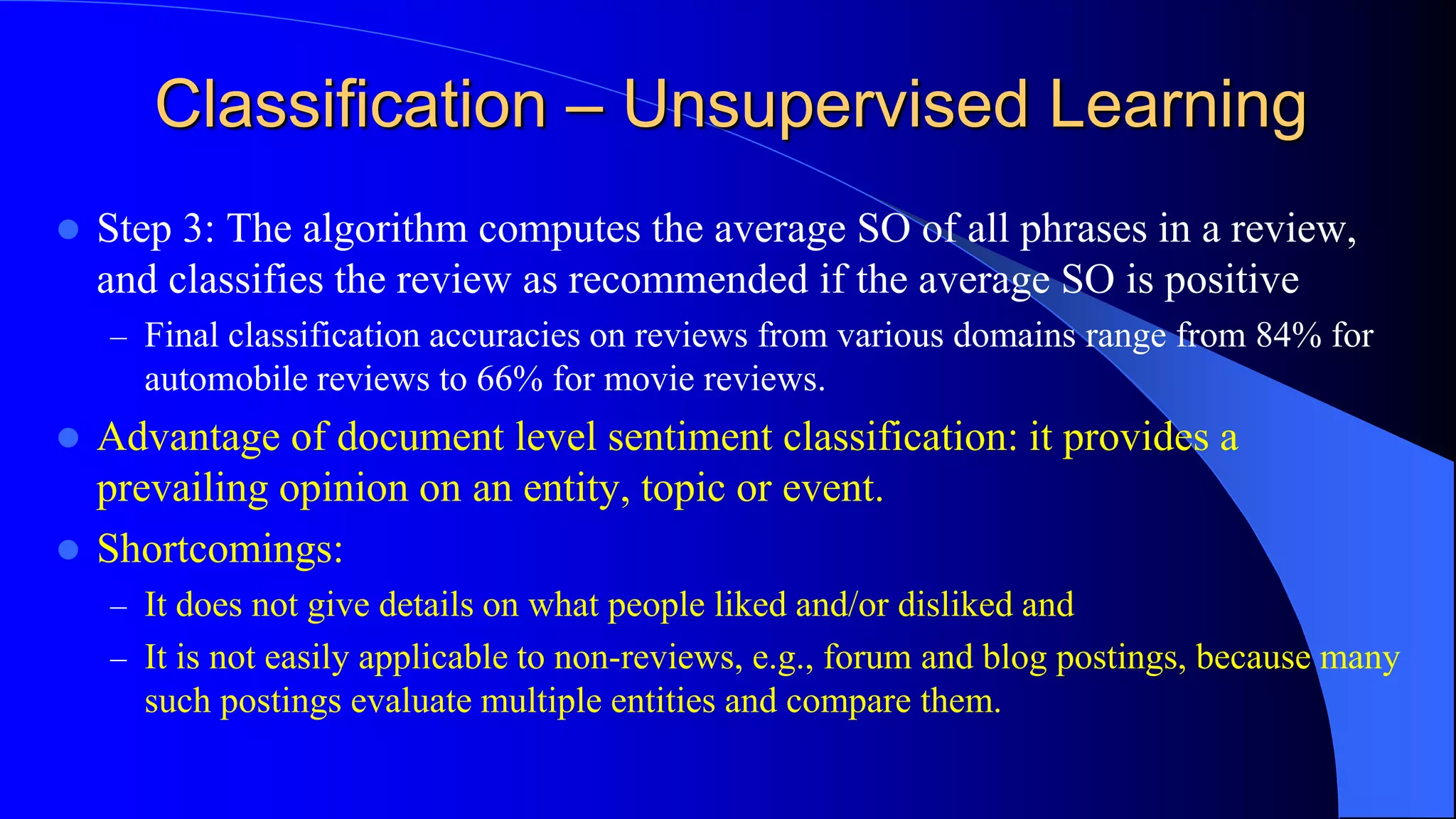Classification – Unsupervised Learning
 Step 3: The algorithm computes the average SO of all phrases in a review,
and classifies the review as recommended if the average SO is positive
– Final classification accuracies on reviews from various domains range from 84% for
automobile reviews to 66% for movie reviews.
 Advantage of document level sentiment classification: it provides a
prevailing opinion on an entity, topic or event.
 Shortcomings:
– It does not give details on what people liked and/or disliked and
– It is not easily applicable to non-reviews, e.g., forum and blog postings, because many
such postings evaluate multiple entities and compare them.
 