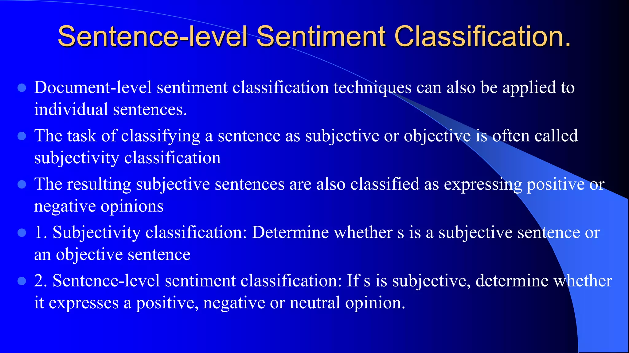 Sentence-level Sentiment Classification.
 Document-level sentiment classification techniques can also be applied to
individual sentences.
 The task of classifying a sentence as subjective or objective is often called
subjectivity classification
 The resulting subjective sentences are also classified as expressing positive or
negative opinions
 1. Subjectivity classification: Determine whether s is a subjective sentence or
an objective sentence
 2. Sentence-level sentiment classification: If s is subjective, determine whether
it expresses a positive, negative or neutral opinion.
 