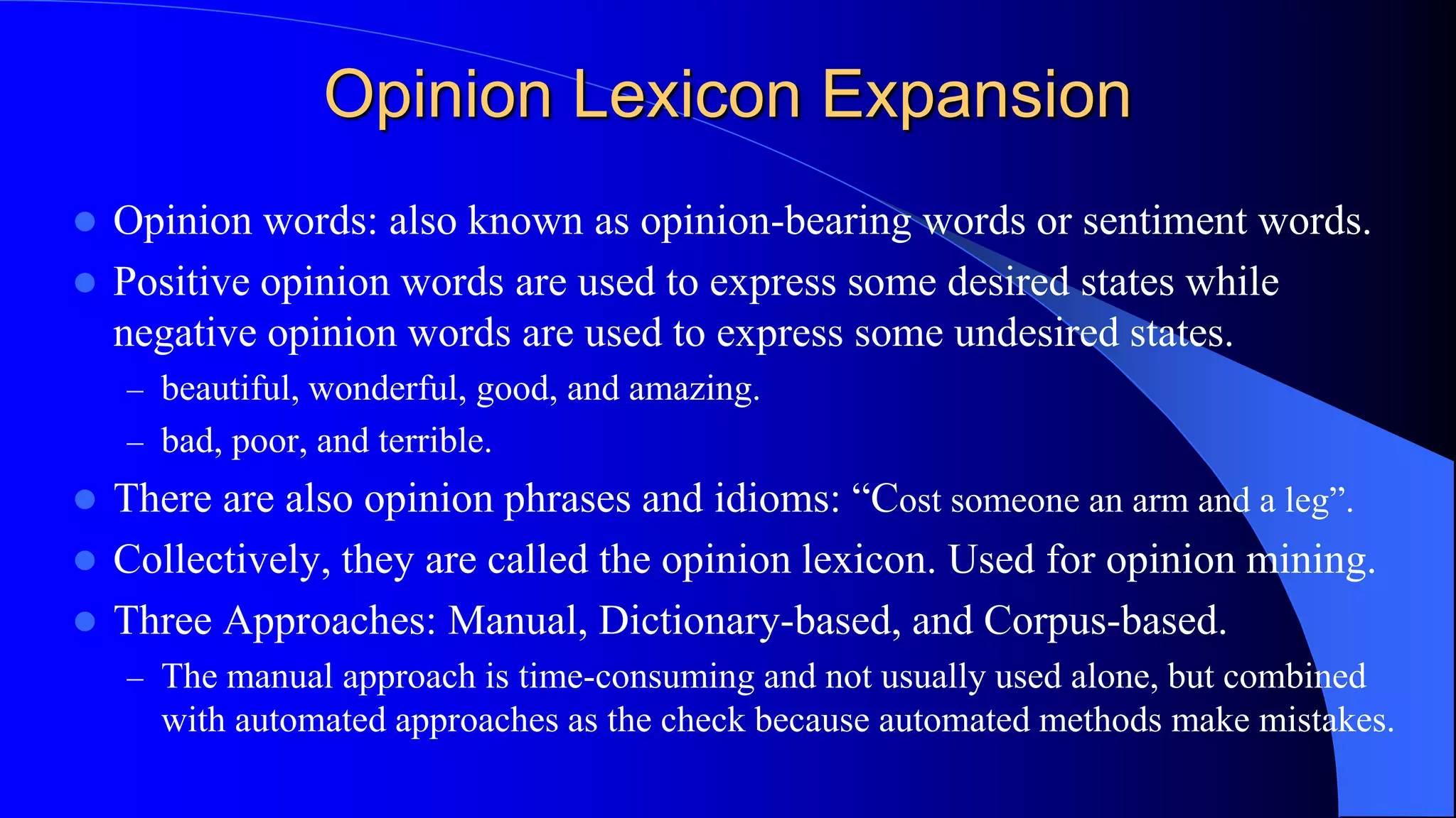 Opinion Lexicon Expansion
 Opinion words: also known as opinion-bearing words or sentiment words.
 Positive opinion words are used to express some desired states while
negative opinion words are used to express some undesired states.
– beautiful, wonderful, good, and amazing.
– bad, poor, and terrible.
 There are also opinion phrases and idioms: “Cost someone an arm and a leg”.
 Collectively, they are called the opinion lexicon. Used for opinion mining.
 Three Approaches: Manual, Dictionary-based, and Corpus-based.
– The manual approach is time-consuming and not usually used alone, but combined
with automated approaches as the check because automated methods make mistakes.
 