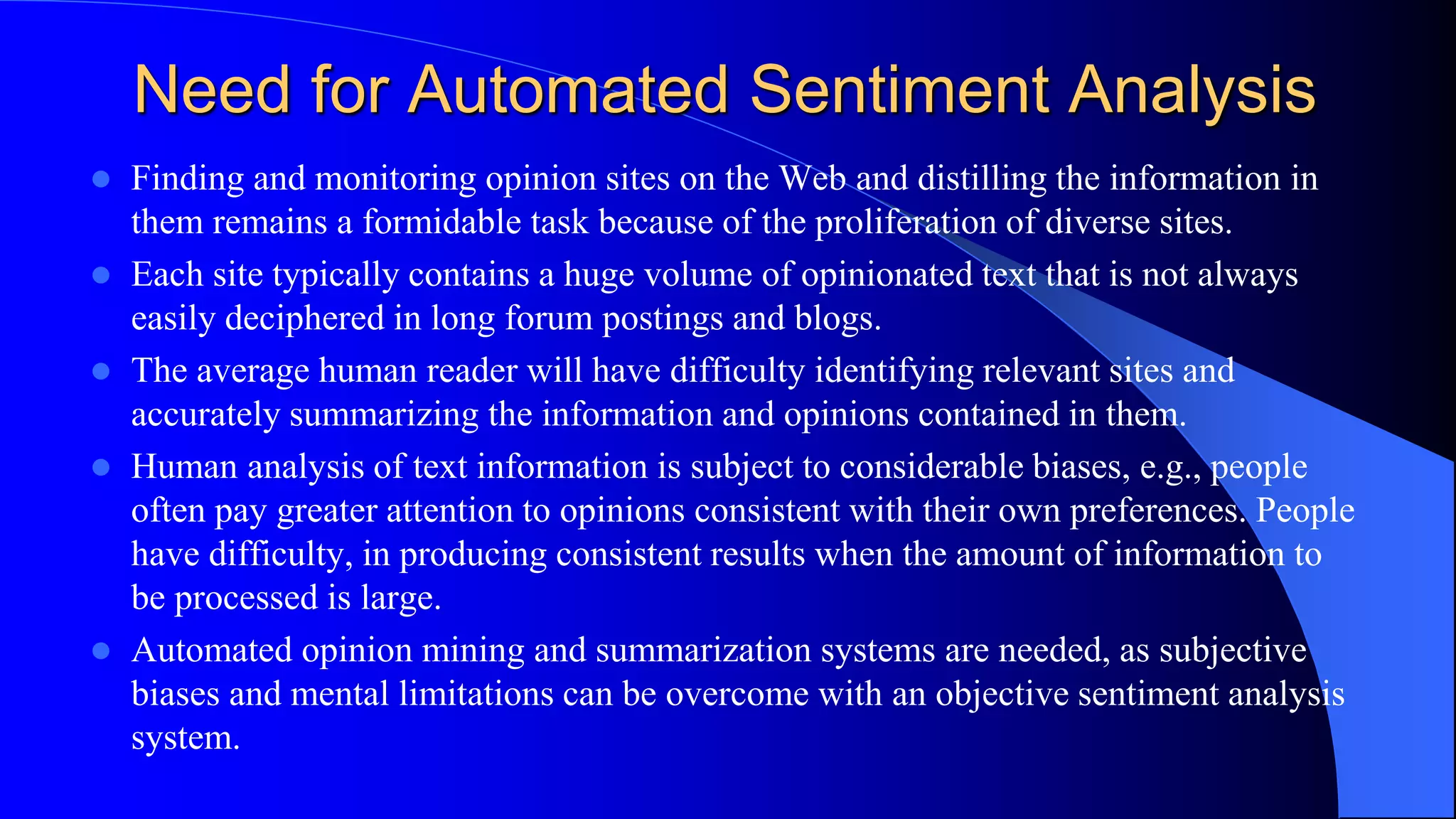 Need for Automated Sentiment Analysis
 Finding and monitoring opinion sites on the Web and distilling the information in
them remains a formidable task because of the proliferation of diverse sites.
 Each site typically contains a huge volume of opinionated text that is not always
easily deciphered in long forum postings and blogs.
 The average human reader will have difficulty identifying relevant sites and
accurately summarizing the information and opinions contained in them.
 Human analysis of text information is subject to considerable biases, e.g., people
often pay greater attention to opinions consistent with their own preferences. People
have difficulty, in producing consistent results when the amount of information to
be processed is large.
 Automated opinion mining and summarization systems are needed, as subjective
biases and mental limitations can be overcome with an objective sentiment analysis
system.
 