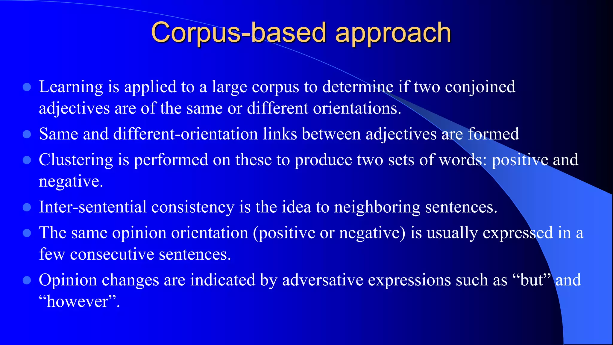 Corpus-based approach
 Learning is applied to a large corpus to determine if two conjoined
adjectives are of the same or different orientations.
 Same and different-orientation links between adjectives are formed
 Clustering is performed on these to produce two sets of words: positive and
negative.
 Inter-sentential consistency is the idea to neighboring sentences.
 The same opinion orientation (positive or negative) is usually expressed in a
few consecutive sentences.
 Opinion changes are indicated by adversative expressions such as “but” and
“however”.
 