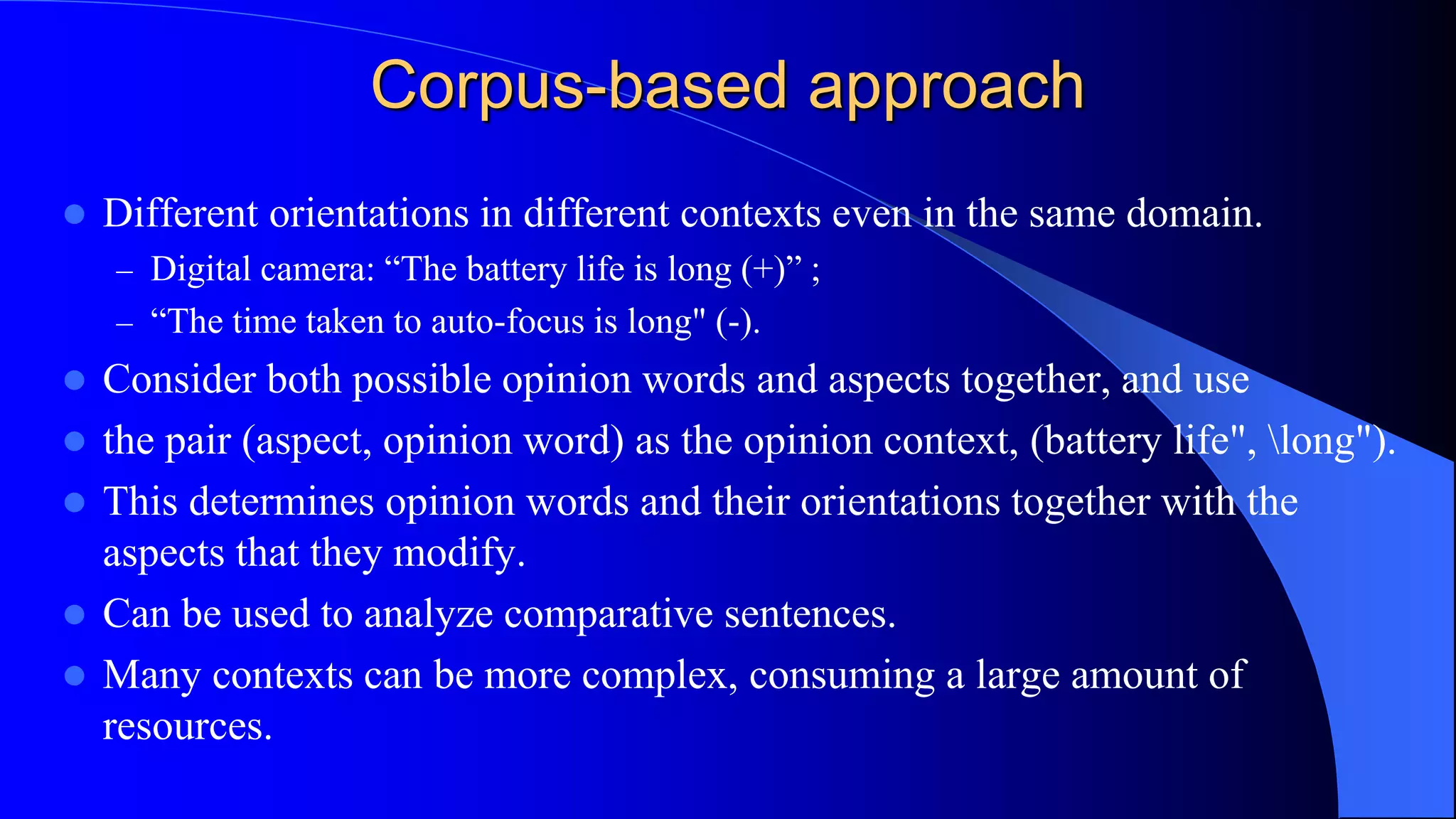 Corpus-based approach
 Different orientations in different contexts even in the same domain.
– Digital camera: “The battery life is long (+)” ;
– “The time taken to auto-focus is long" (-).
 Consider both possible opinion words and aspects together, and use
 the pair (aspect, opinion word) as the opinion context, (battery life", long").
 This determines opinion words and their orientations together with the
aspects that they modify.
 Can be used to analyze comparative sentences.
 Many contexts can be more complex, consuming a large amount of
resources.
 