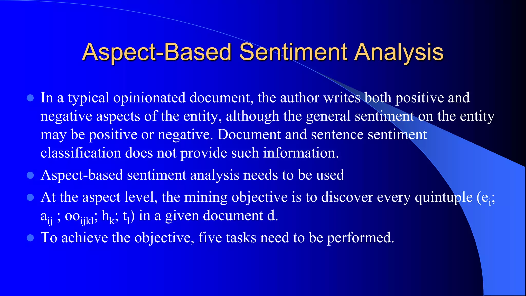 Aspect-Based Sentiment Analysis
 In a typical opinionated document, the author writes both positive and
negative aspects of the entity, although the general sentiment on the entity
may be positive or negative. Document and sentence sentiment
classification does not provide such information.
 Aspect-based sentiment analysis needs to be used
 At the aspect level, the mining objective is to discover every quintuple (ei;
aij ; ooijkl; hk; tl) in a given document d.
 To achieve the objective, five tasks need to be performed.
 