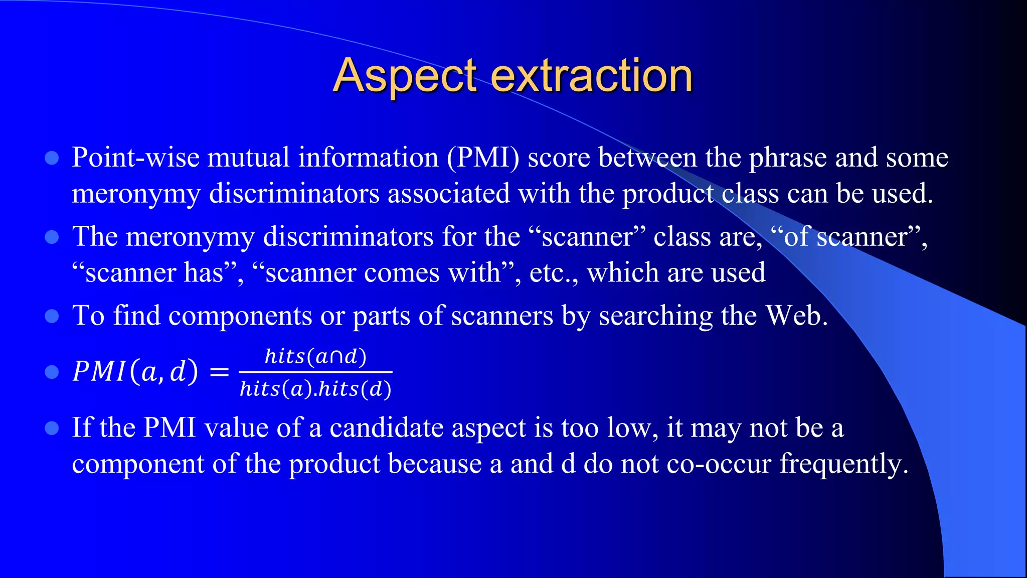 Aspect extraction
 Point-wise mutual information (PMI) score between the phrase and some
meronymy discriminators associated with the product class can be used.
 The meronymy discriminators for the “scanner” class are, “of scanner”,
“scanner has”, “scanner comes with”, etc., which are used
 To find components or parts of scanners by searching the Web.
 𝑃𝑀𝐼 𝑎, 𝑑 =
ℎ𝑖𝑡𝑠(𝑎∩𝑑)
ℎ𝑖𝑡𝑠 𝑎 .ℎ𝑖𝑡𝑠(𝑑)
 If the PMI value of a candidate aspect is too low, it may not be a
component of the product because a and d do not co-occur frequently.
 