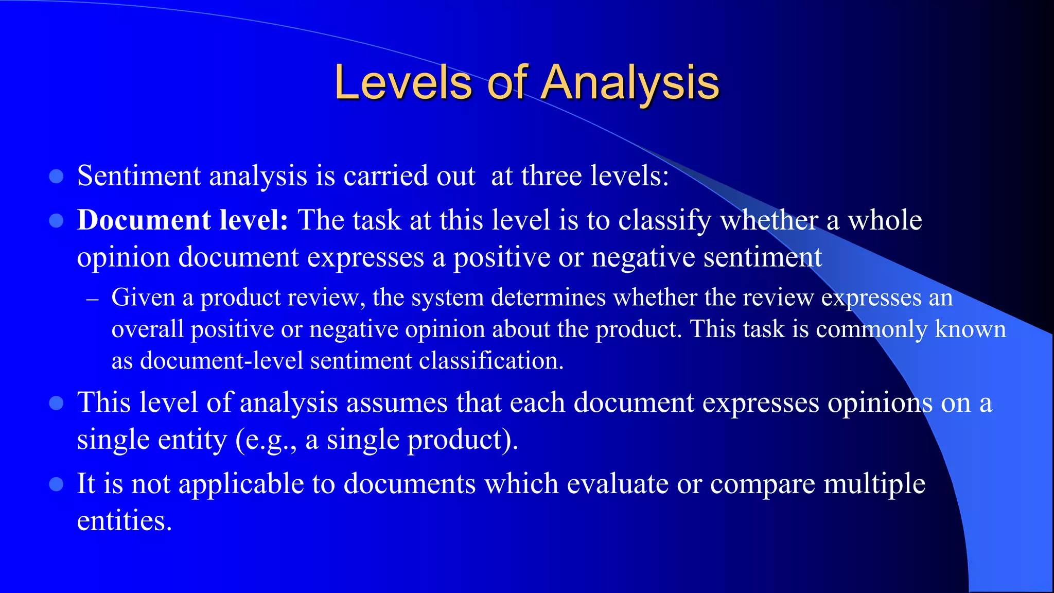 Levels of Analysis
 Sentiment analysis is carried out at three levels:
 Document level: The task at this level is to classify whether a whole
opinion document expresses a positive or negative sentiment
– Given a product review, the system determines whether the review expresses an
overall positive or negative opinion about the product. This task is commonly known
as document-level sentiment classification.
 This level of analysis assumes that each document expresses opinions on a
single entity (e.g., a single product).
 It is not applicable to documents which evaluate or compare multiple
entities.
 