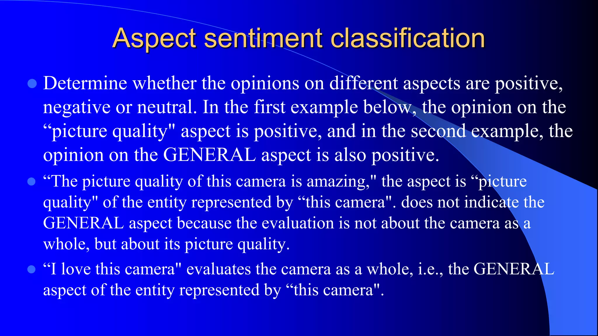 Aspect sentiment classification
 Determine whether the opinions on different aspects are positive,
negative or neutral. In the first example below, the opinion on the
“picture quality" aspect is positive, and in the second example, the
opinion on the GENERAL aspect is also positive.
 “The picture quality of this camera is amazing," the aspect is “picture
quality" of the entity represented by “this camera". does not indicate the
GENERAL aspect because the evaluation is not about the camera as a
whole, but about its picture quality.
 “I love this camera" evaluates the camera as a whole, i.e., the GENERAL
aspect of the entity represented by “this camera".
 