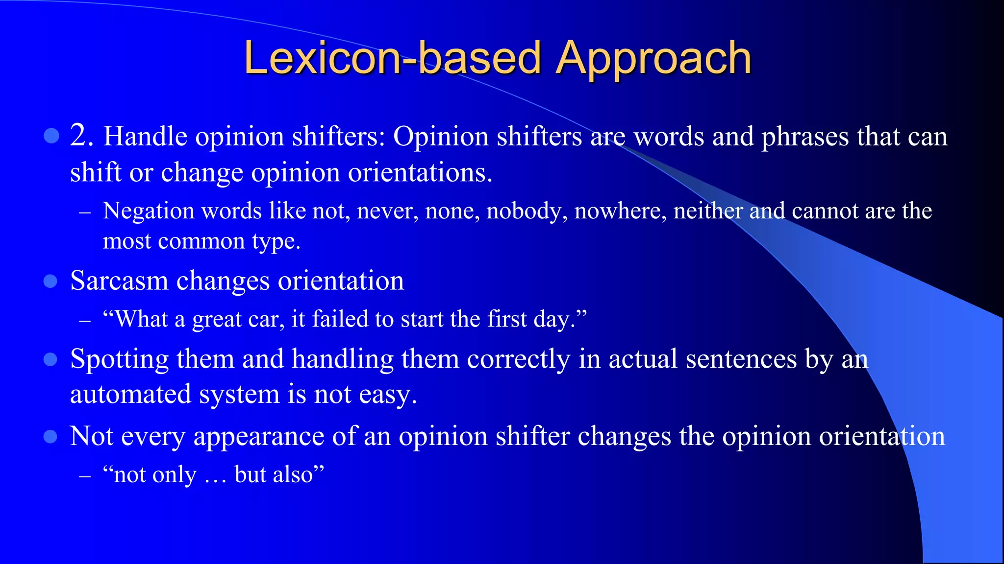 Lexicon-based Approach
 2. Handle opinion shifters: Opinion shifters are words and phrases that can
shift or change opinion orientations.
– Negation words like not, never, none, nobody, nowhere, neither and cannot are the
most common type.
 Sarcasm changes orientation
– “What a great car, it failed to start the first day.”
 Spotting them and handling them correctly in actual sentences by an
automated system is not easy.
 Not every appearance of an opinion shifter changes the opinion orientation
– “not only … but also”
 