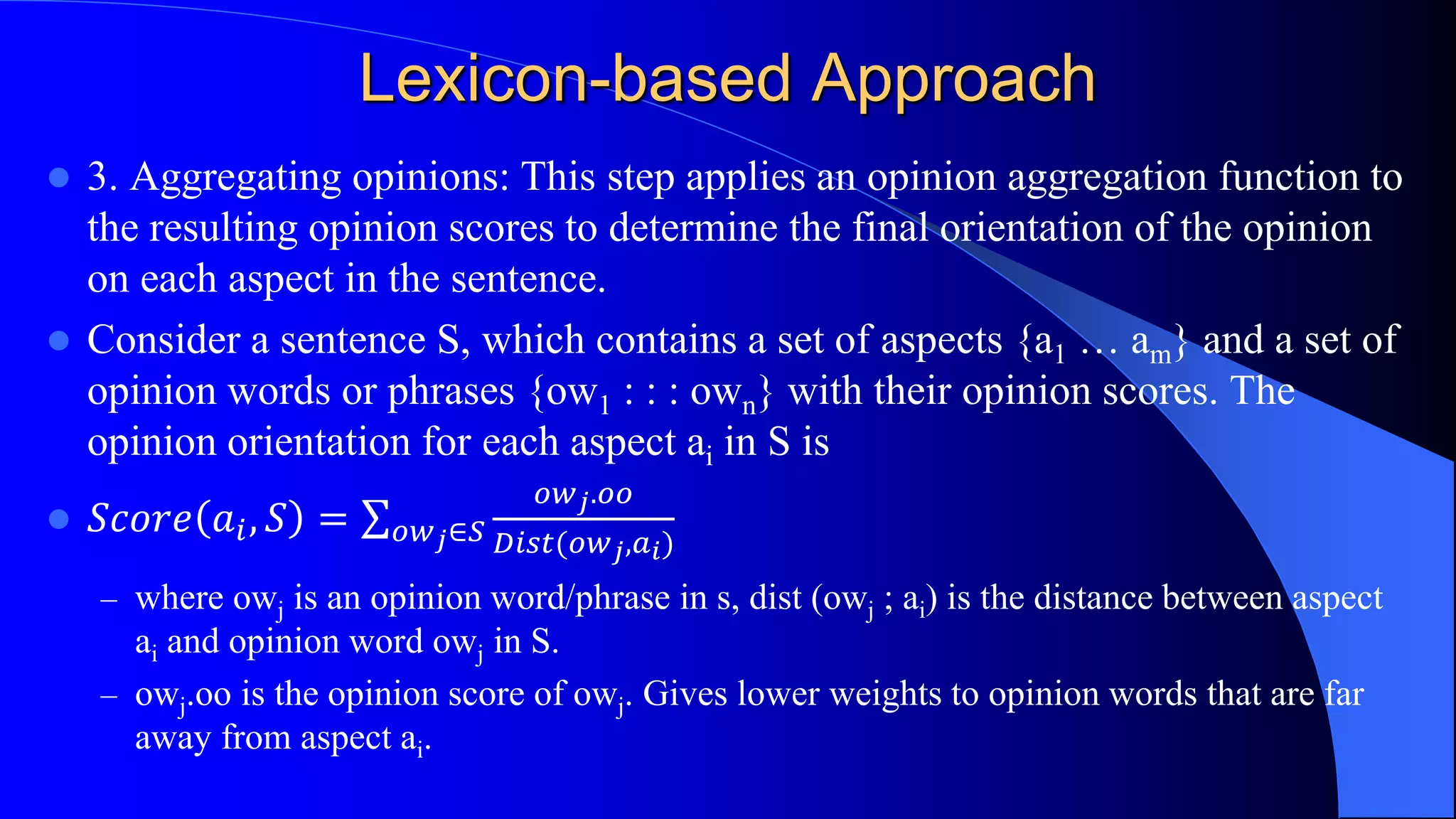 Lexicon-based Approach
 3. Aggregating opinions: This step applies an opinion aggregation function to
the resulting opinion scores to determine the final orientation of the opinion
on each aspect in the sentence.
 Consider a sentence S, which contains a set of aspects {a1 … am} and a set of
opinion words or phrases {ow1 : : : own} with their opinion scores. The
opinion orientation for each aspect ai in S is
 𝑆𝑐𝑜𝑟𝑒 𝑎𝑖, 𝑆 = 𝑜𝑤 𝑗∈𝑆
𝑜𝑤 𝑗.𝑜𝑜
𝐷𝑖𝑠𝑡(𝑜𝑤 𝑗,𝑎 𝑖)
– where owj is an opinion word/phrase in s, dist (owj ; ai) is the distance between aspect
ai and opinion word owj in S.
– owj.oo is the opinion score of owj. Gives lower weights to opinion words that are far
away from aspect ai.
 