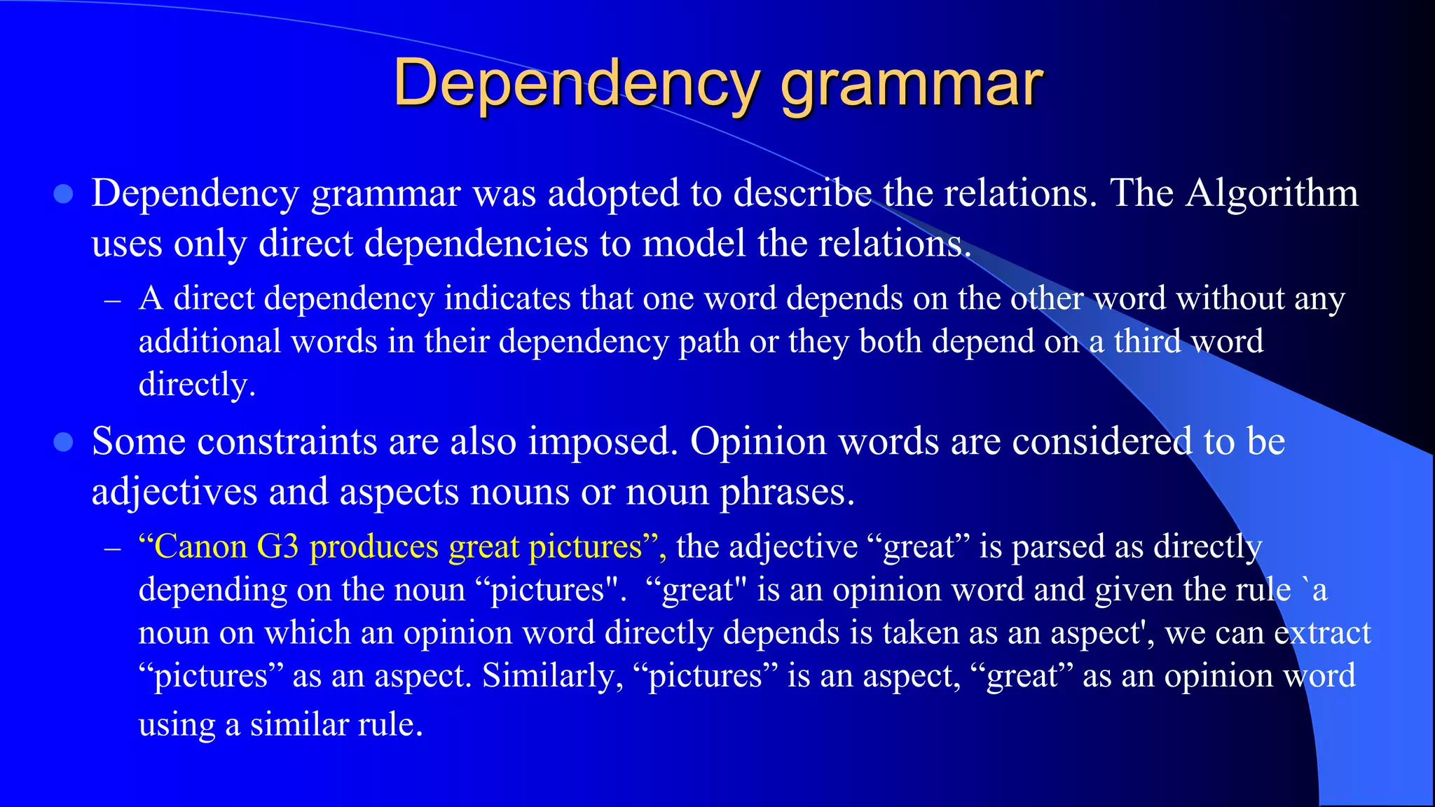 Dependency grammar
 Dependency grammar was adopted to describe the relations. The Algorithm
uses only direct dependencies to model the relations.
– A direct dependency indicates that one word depends on the other word without any
additional words in their dependency path or they both depend on a third word
directly.
 Some constraints are also imposed. Opinion words are considered to be
adjectives and aspects nouns or noun phrases.
– “Canon G3 produces great pictures”, the adjective “great” is parsed as directly
depending on the noun “pictures". “great" is an opinion word and given the rule `a
noun on which an opinion word directly depends is taken as an aspect', we can extract
“pictures” as an aspect. Similarly, “pictures” is an aspect, “great” as an opinion word
using a similar rule.
 