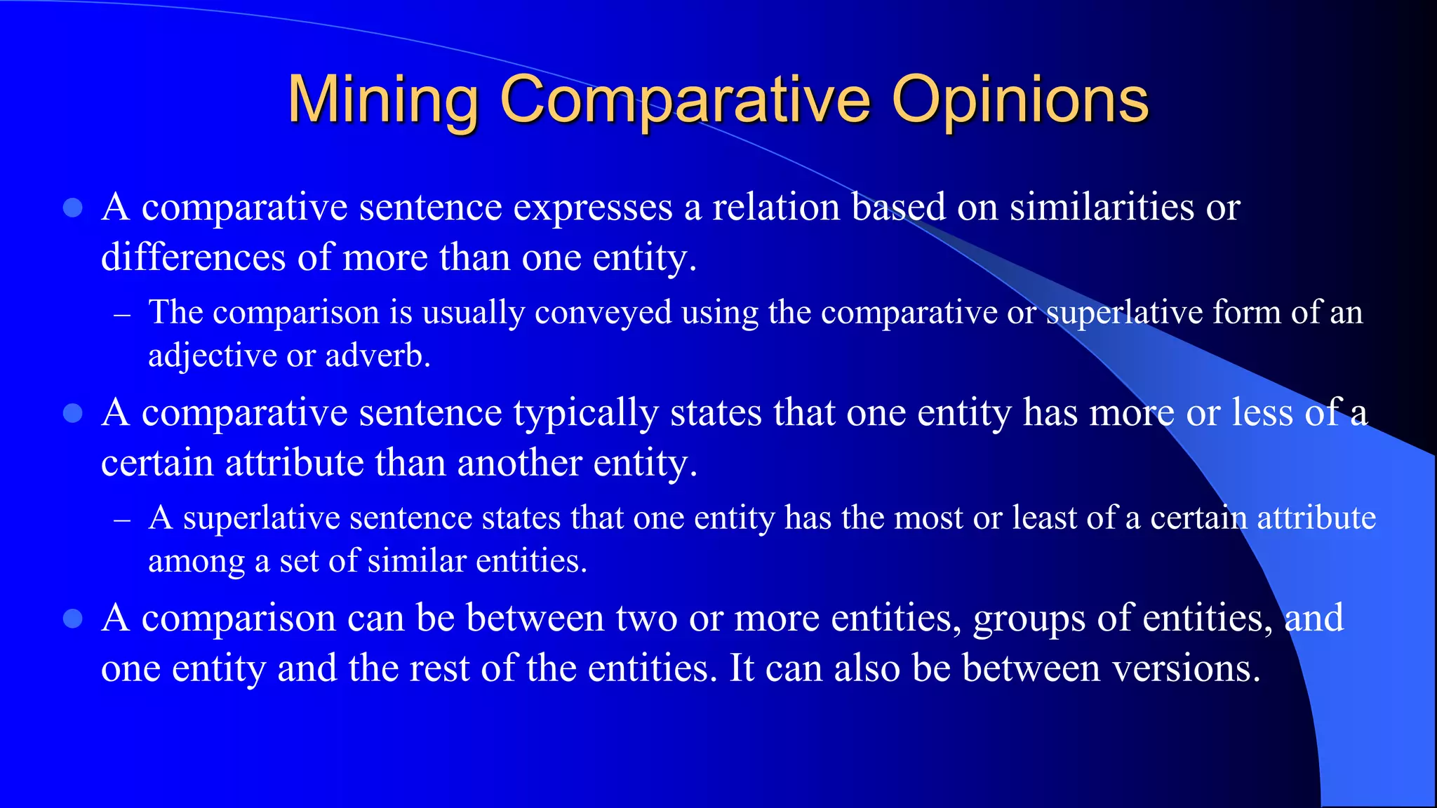 Mining Comparative Opinions
 A comparative sentence expresses a relation based on similarities or
differences of more than one entity.
– The comparison is usually conveyed using the comparative or superlative form of an
adjective or adverb.
 A comparative sentence typically states that one entity has more or less of a
certain attribute than another entity.
– A superlative sentence states that one entity has the most or least of a certain attribute
among a set of similar entities.
 A comparison can be between two or more entities, groups of entities, and
one entity and the rest of the entities. It can also be between versions.
 