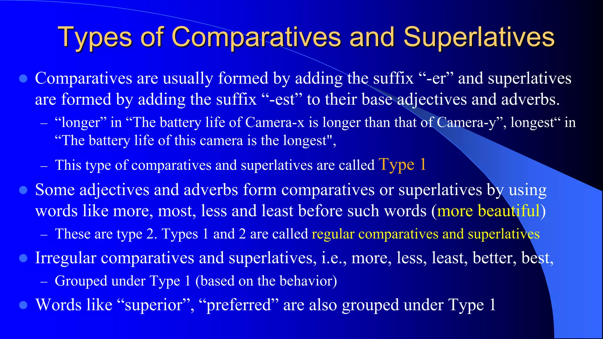Types of Comparatives and Superlatives
 Comparatives are usually formed by adding the suffix “-er” and superlatives
are formed by adding the suffix “-est” to their base adjectives and adverbs.
– “longer” in “The battery life of Camera-x is longer than that of Camera-y”, longest“ in
“The battery life of this camera is the longest",
– This type of comparatives and superlatives are called Type 1
 Some adjectives and adverbs form comparatives or superlatives by using
words like more, most, less and least before such words (more beautiful)
– These are type 2. Types 1 and 2 are called regular comparatives and superlatives
 Irregular comparatives and superlatives, i.e., more, less, least, better, best,
– Grouped under Type 1 (based on the behavior)
 Words like “superior”, “preferred” are also grouped under Type 1
 