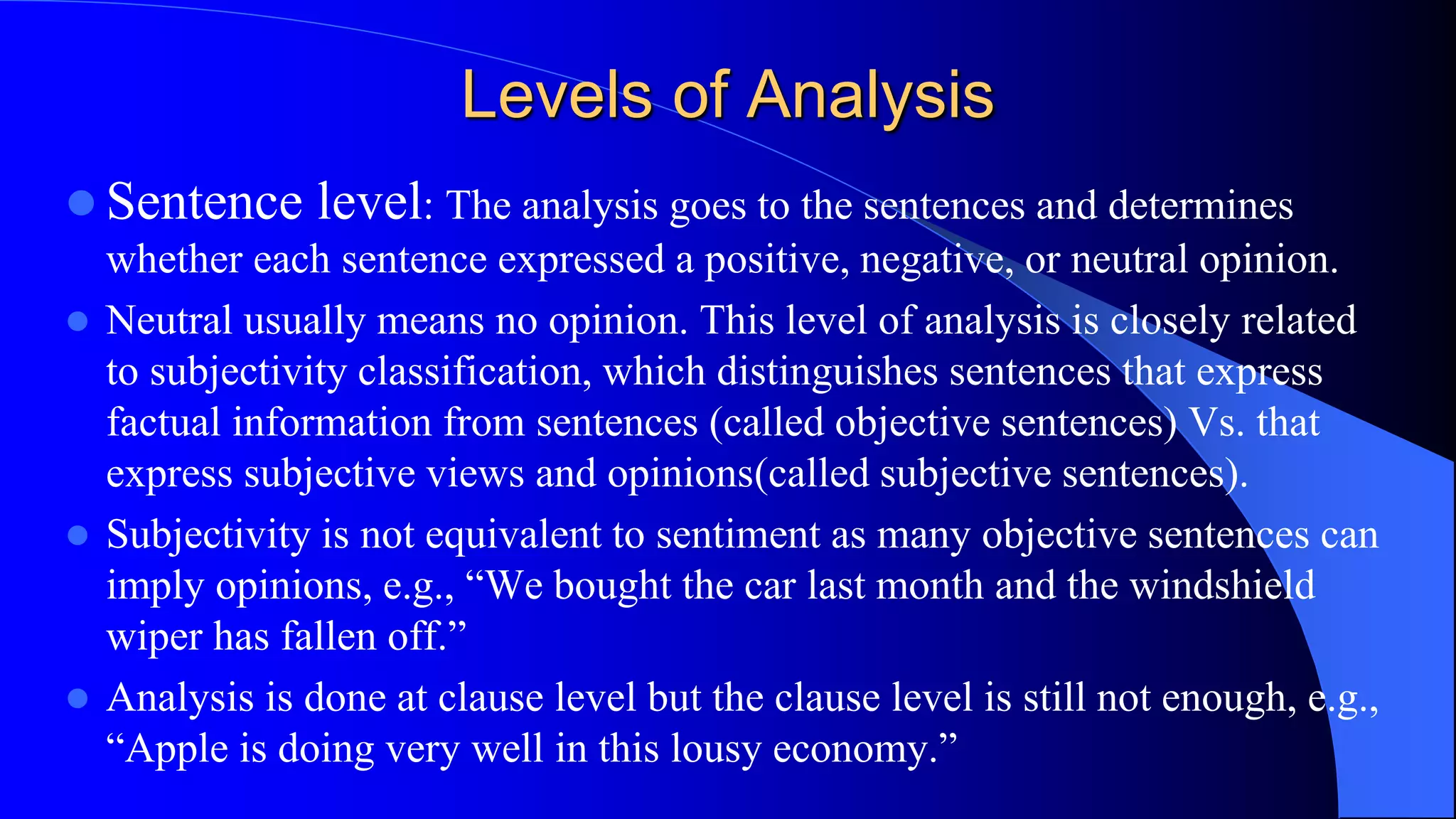Levels of Analysis
 Sentence level: The analysis goes to the sentences and determines
whether each sentence expressed a positive, negative, or neutral opinion.
 Neutral usually means no opinion. This level of analysis is closely related
to subjectivity classification, which distinguishes sentences that express
factual information from sentences (called objective sentences) Vs. that
express subjective views and opinions(called subjective sentences).
 Subjectivity is not equivalent to sentiment as many objective sentences can
imply opinions, e.g., “We bought the car last month and the windshield
wiper has fallen off.”
 Analysis is done at clause level but the clause level is still not enough, e.g.,
“Apple is doing very well in this lousy economy.”
 