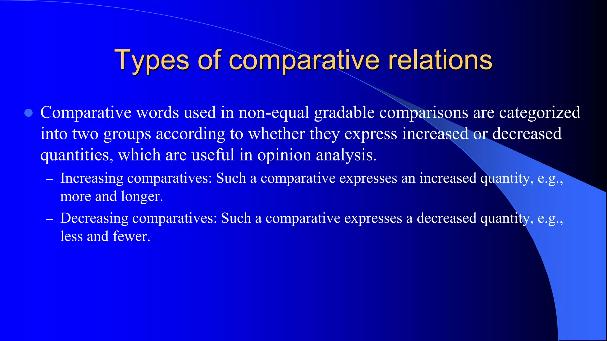 Types of comparative relations
 Comparative words used in non-equal gradable comparisons are categorized
into two groups according to whether they express increased or decreased
quantities, which are useful in opinion analysis.
– Increasing comparatives: Such a comparative expresses an increased quantity, e.g.,
more and longer.
– Decreasing comparatives: Such a comparative expresses a decreased quantity, e.g.,
less and fewer.
 