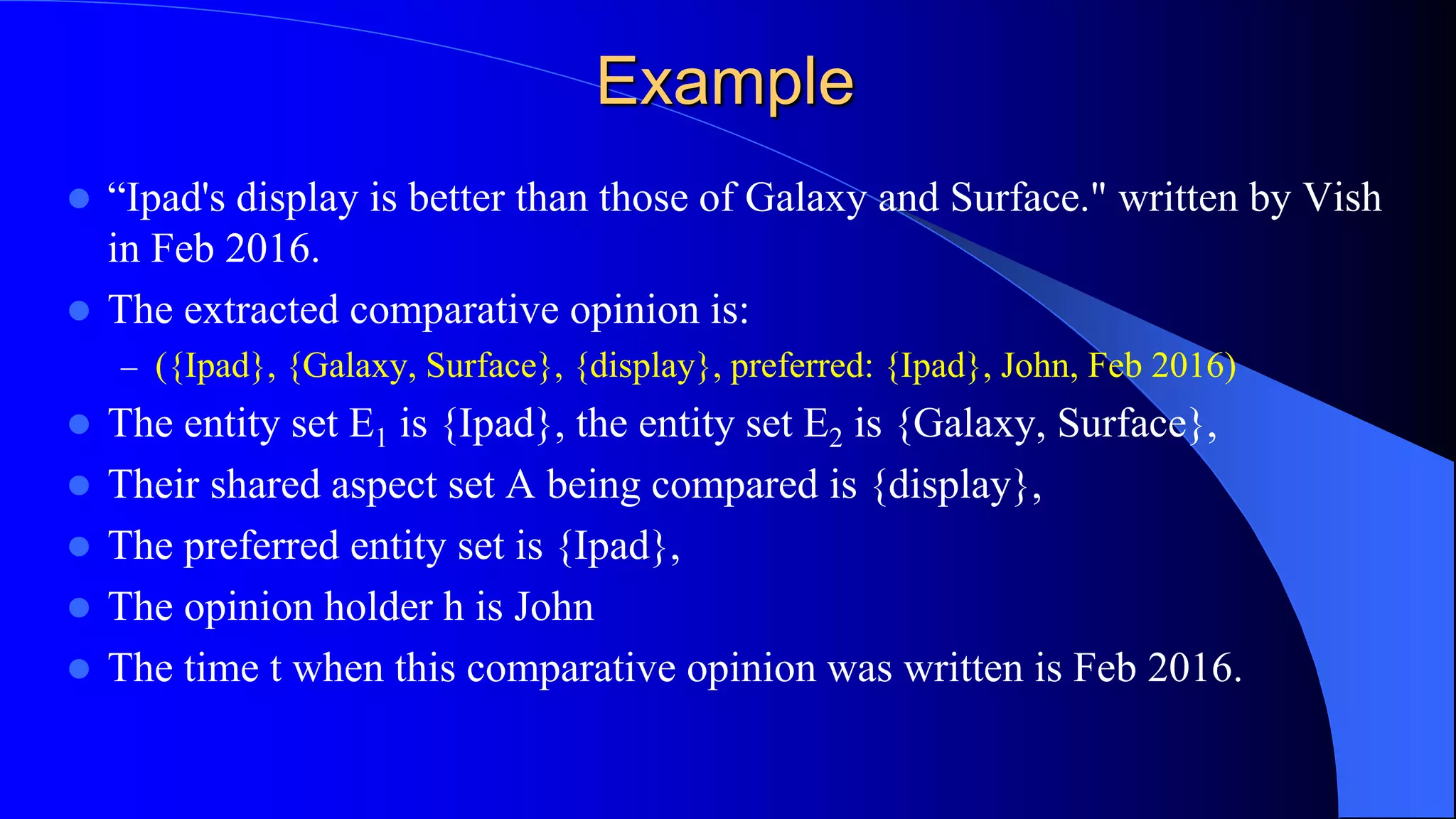 Example
 “Ipad's display is better than those of Galaxy and Surface." written by Vish
in Feb 2016.
 The extracted comparative opinion is:
– ({Ipad}, {Galaxy, Surface}, {display}, preferred: {Ipad}, John, Feb 2016)
 The entity set E1 is {Ipad}, the entity set E2 is {Galaxy, Surface},
 Their shared aspect set A being compared is {display},
 The preferred entity set is {Ipad},
 The opinion holder h is John
 The time t when this comparative opinion was written is Feb 2016.
 