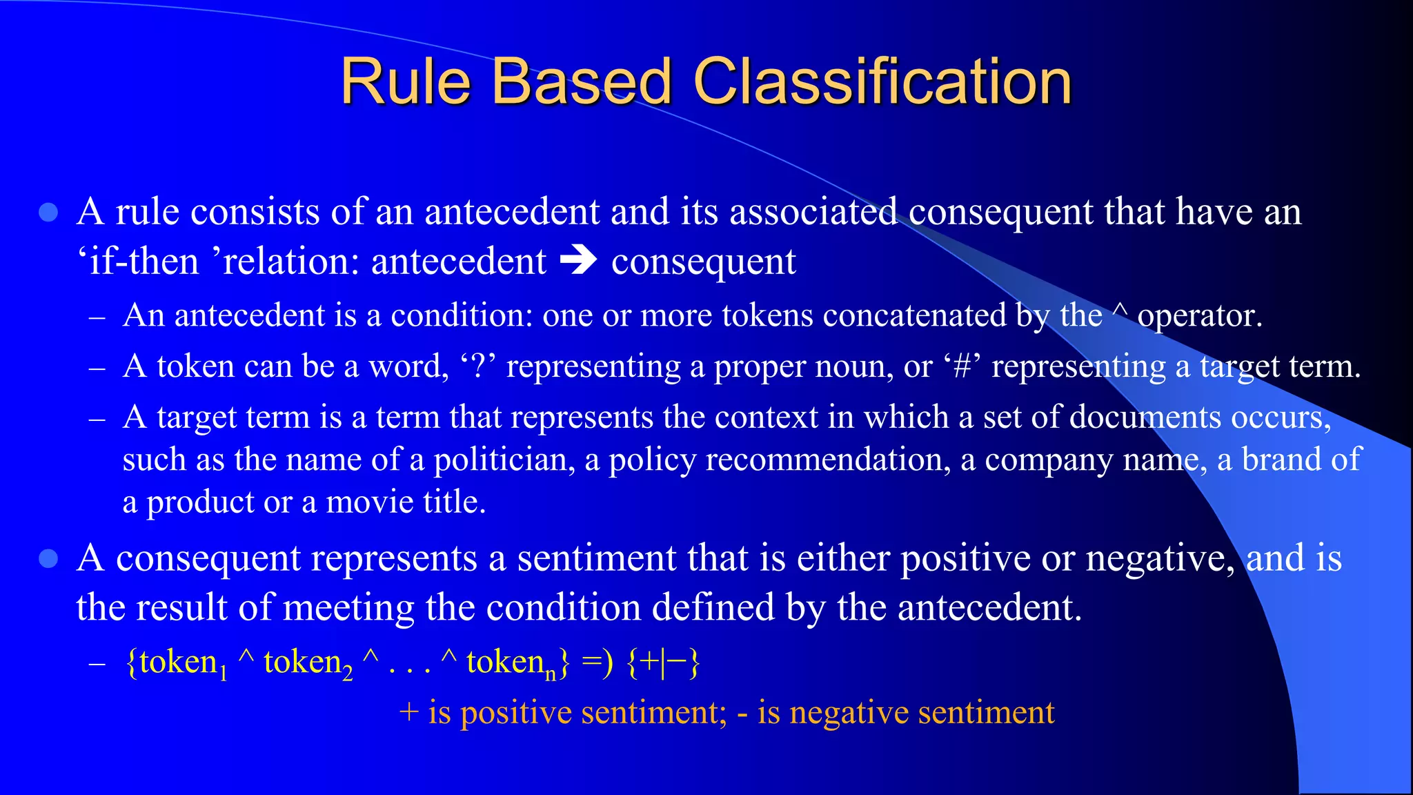 Rule Based Classification
 A rule consists of an antecedent and its associated consequent that have an
‘if-then ’relation: antecedent  consequent
– An antecedent is a condition: one or more tokens concatenated by the ^ operator.
– A token can be a word, ‘?’ representing a proper noun, or ‘#’ representing a target term.
– A target term is a term that represents the context in which a set of documents occurs,
such as the name of a politician, a policy recommendation, a company name, a brand of
a product or a movie title.
 A consequent represents a sentiment that is either positive or negative, and is
the result of meeting the condition defined by the antecedent.
– {token1 ^ token2 ^ . . . ^ tokenn} =) {+|−}
+ is positive sentiment; - is negative sentiment
 