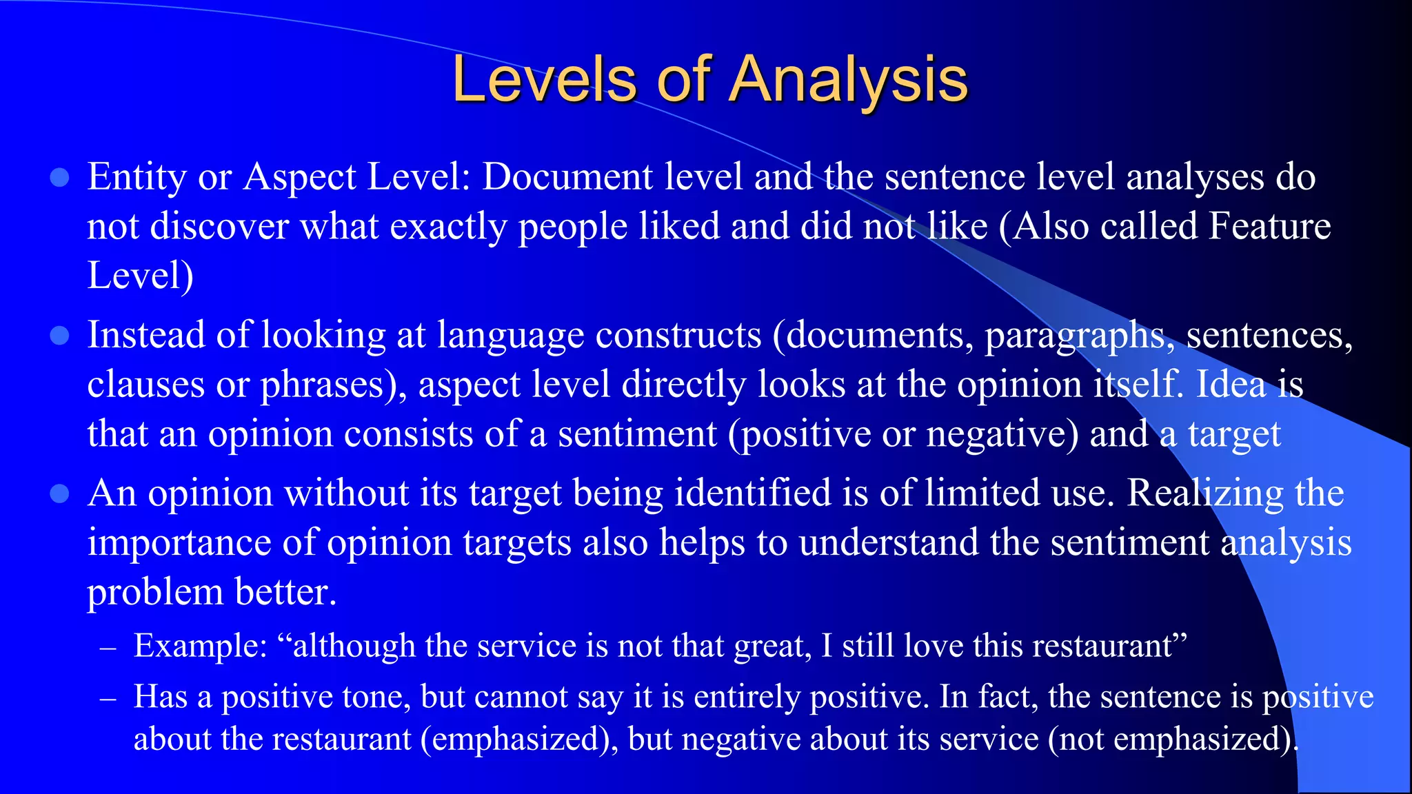 Levels of Analysis
 Entity or Aspect Level: Document level and the sentence level analyses do
not discover what exactly people liked and did not like (Also called Feature
Level)
 Instead of looking at language constructs (documents, paragraphs, sentences,
clauses or phrases), aspect level directly looks at the opinion itself. Idea is
that an opinion consists of a sentiment (positive or negative) and a target
 An opinion without its target being identified is of limited use. Realizing the
importance of opinion targets also helps to understand the sentiment analysis
problem better.
– Example: “although the service is not that great, I still love this restaurant”
– Has a positive tone, but cannot say it is entirely positive. In fact, the sentence is positive
about the restaurant (emphasized), but negative about its service (not emphasized).
 