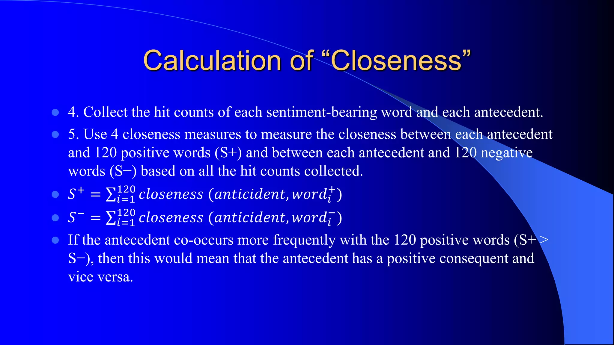 Calculation of “Closeness”
 4. Collect the hit counts of each sentiment-bearing word and each antecedent.
 5. Use 4 closeness measures to measure the closeness between each antecedent
and 120 positive words (S+) and between each antecedent and 120 negative
words (S−) based on all the hit counts collected.
 𝑆+
= 𝑖=1
120
𝑐𝑙𝑜𝑠𝑒𝑛𝑒𝑠𝑠 (𝑎𝑛𝑡𝑖𝑐𝑖𝑑𝑒𝑛𝑡, 𝑤𝑜𝑟𝑑𝑖
+
)
 𝑆−
= 𝑖=1
120
𝑐𝑙𝑜𝑠𝑒𝑛𝑒𝑠𝑠 (𝑎𝑛𝑡𝑖𝑐𝑖𝑑𝑒𝑛𝑡, 𝑤𝑜𝑟𝑑𝑖
−
)
 If the antecedent co-occurs more frequently with the 120 positive words (S+ >
S−), then this would mean that the antecedent has a positive consequent and
vice versa.
 