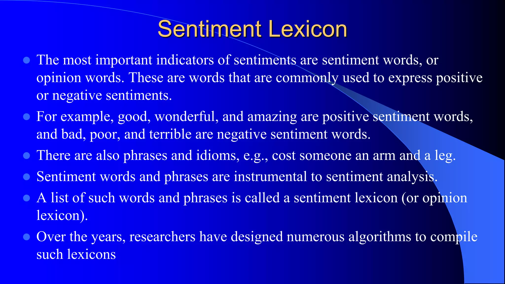Sentiment Lexicon
 The most important indicators of sentiments are sentiment words, or
opinion words. These are words that are commonly used to express positive
or negative sentiments.
 For example, good, wonderful, and amazing are positive sentiment words,
and bad, poor, and terrible are negative sentiment words.
 There are also phrases and idioms, e.g., cost someone an arm and a leg.
 Sentiment words and phrases are instrumental to sentiment analysis.
 A list of such words and phrases is called a sentiment lexicon (or opinion
lexicon).
 Over the years, researchers have designed numerous algorithms to compile
such lexicons
 
