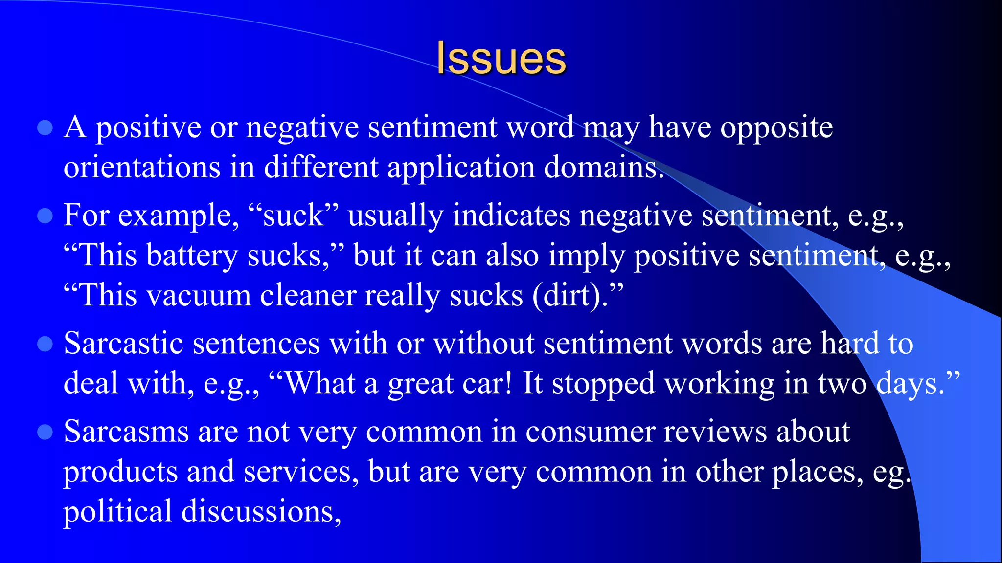 Issues
 A positive or negative sentiment word may have opposite
orientations in different application domains.
 For example, “suck” usually indicates negative sentiment, e.g.,
“This battery sucks,” but it can also imply positive sentiment, e.g.,
“This vacuum cleaner really sucks (dirt).”
 Sarcastic sentences with or without sentiment words are hard to
deal with, e.g., “What a great car! It stopped working in two days.”
 Sarcasms are not very common in consumer reviews about
products and services, but are very common in other places, eg.
political discussions,
 