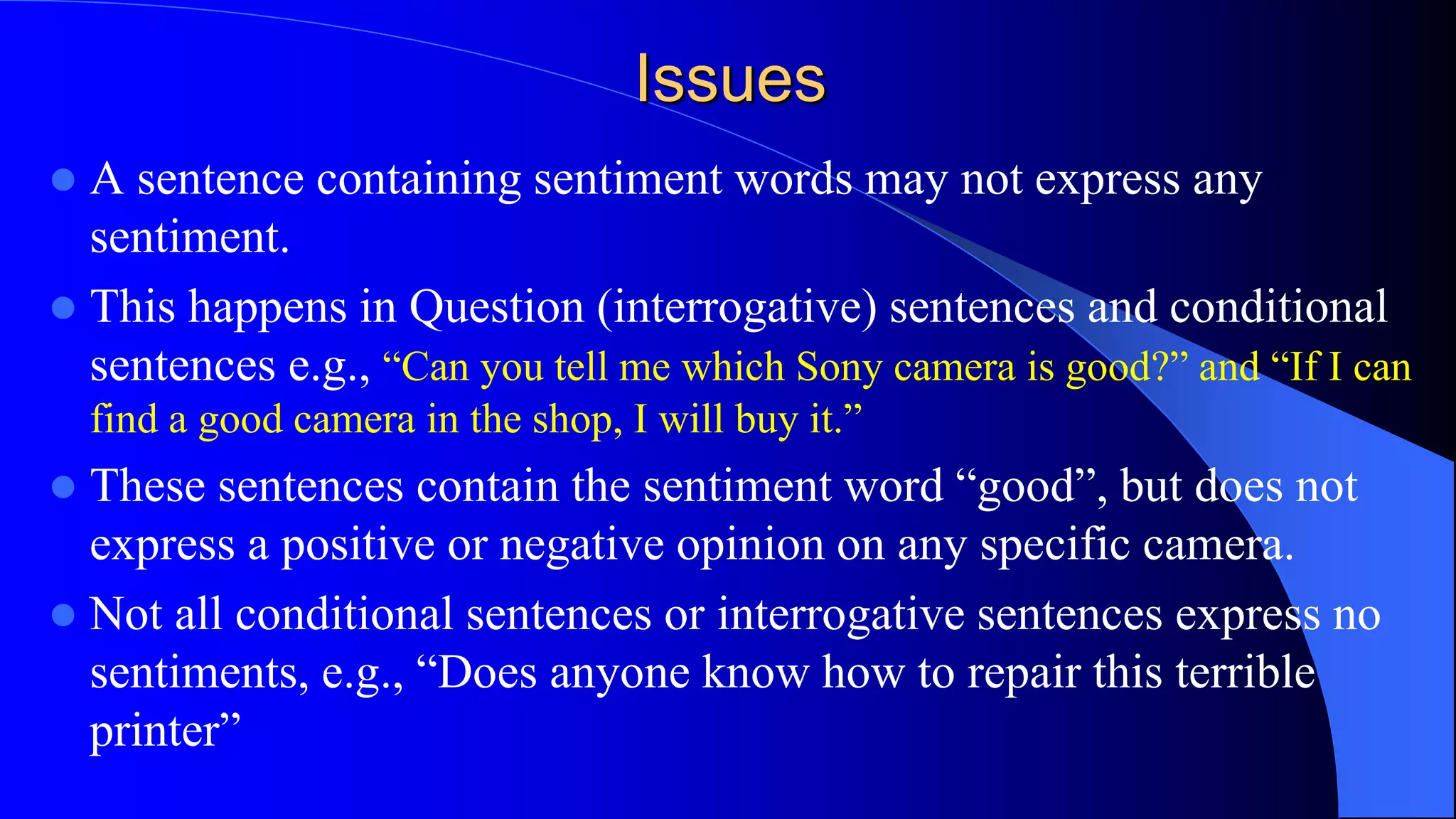 Issues
 A sentence containing sentiment words may not express any
sentiment.
 This happens in Question (interrogative) sentences and conditional
sentences e.g., “Can you tell me which Sony camera is good?” and “If I can
find a good camera in the shop, I will buy it.”
 These sentences contain the sentiment word “good”, but does not
express a positive or negative opinion on any specific camera.
 Not all conditional sentences or interrogative sentences express no
sentiments, e.g., “Does anyone know how to repair this terrible
printer”
 