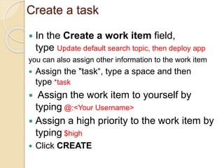 Create a task
 In the Create a work item field,
type Update default search topic, then deploy app
you can also assign other information to the work item
 Assign the "task“, type a space and then
type *task
 Assign the work item to yourself by
typing @:<Your Username>
 Assign a high priority to the work item by
typing $high
 Click CREATE
 