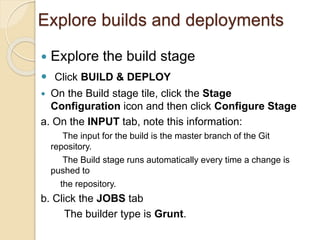 Explore builds and deployments
 Explore the build stage
 Click BUILD & DEPLOY
 On the Build stage tile, click the Stage
Configuration icon and then click Configure Stage
a. On the INPUT tab, note this information:
The input for the build is the master branch of the Git
repository.
The Build stage runs automatically every time a change is
pushed to
the repository.
b. Click the JOBS tab
The builder type is Grunt.
 