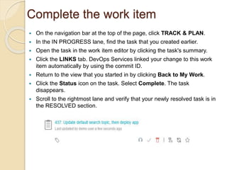 Complete the work item
 On the navigation bar at the top of the page, click TRACK & PLAN.
 In the IN PROGRESS lane, find the task that you created earlier.
 Open the task in the work item editor by clicking the task's summary.
 Click the LINKS tab. DevOps Services linked your change to this work
item automatically by using the commit ID.
 Return to the view that you started in by clicking Back to My Work.
 Click the Status icon on the task. Select Complete. The task
disappears.
 Scroll to the rightmost lane and verify that your newly resolved task is in
the RESOLVED section.
 