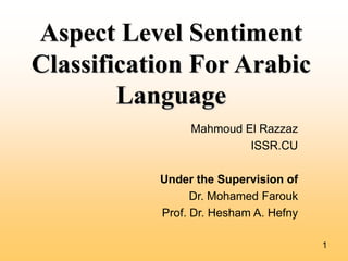 Aspect Level Sentiment
Classification For Arabic
Language
Mahmoud El Razzaz
ISSR.CU
Under the Supervision of
Dr. Mohamed Farouk
Prof. Dr. Hesham A. Hefny
1

 