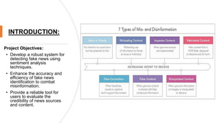INTRODUCTION:
Project Objectives:
• Develop a robust system for
detecting fake news using
sentiment analysis
techniques.
• Enhance the accuracy and
efficiency of fake news
identification to combat
misinformation.
• Provide a reliable tool for
users to evaluate the
credibility of news sources
and content.
 