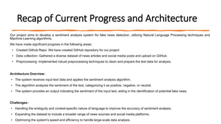 Recap of Current Progress and Architecture
Our project aims to develop a sentiment analysis system for fake news detection, utilizing Natural Language Processing techniques and
Machine Learning algorithms.
We have made significant progress in the following areas:
• Created Github Repo: We have created GitHub repository for our project
• Data collection: Gathered a diverse dataset of news articles and social media posts and upload on GitHub.
• Preprocessing: Implemented robust preprocessing techniques to clean and prepare the text data for analysis.
Architecture Overview:
• The system receives input text data and applies the sentiment analysis algorithm.
• The algorithm analyzes the sentiment of the text, categorizing it as positive, negative, or neutral.
• The system provides an output indicating the sentiment of the input text, aiding in the identification of potential fake news.
Challenges:
• Handling the ambiguity and context-specific nature of language to improve the accuracy of sentiment analysis.
• Expanding the dataset to include a broader range of news sources and social media platforms.
• Optimizing the system's speed and efficiency to handle large-scale data analysis.
 