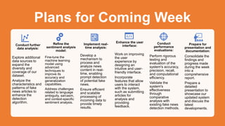 Plans for Coming Week
Conduct further
data analysis:
Explore additional
data sources to
expand the
diversity and
coverage of our
dataset.
Analyze the
characteristics and
patterns of fake
news articles to
enhance the
detection
algorithm.
Refine the
sentiment analysis
model:
Fine-tune the
machine learning
model using
advanced
techniques to
improve its
accuracy and
generalization
capabilities.
Address challenges
related to language
ambiguity, sarcasm,
and context-specific
sentiment analysis.
Implement real-
time analysis:
Develop a
mechanism to
process and
analyze news
content in real-
time, enabling
prompt detection
of potential fake
news.
Ensure efficient
and scalable
processing of
incoming data to
provide timely
results.
Enhance the user
interface:
Work on improving
the user
experience by
designing an
intuitive and user-
friendly interface.
Incorporate
features that allow
users to interact
with the system,
such as submitting
articles for
analysis and
providing
feedback.
Conduct
performance
evaluations:
Perform rigorous
testing and
evaluation of the
system's accuracy,
precision, recall,
and computational
efficiency.
Validate the
system's
effectiveness
through
comparative
analysis with
existing fake news
detection methods.
Prepare for
presentation and
documentation:
Consolidate the
findings and
progress made
during the week
into a
comprehensive
report.
Prepare a
detailed
presentation to
showcase our
updated system
and discuss the
latest
developments.
 