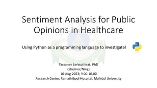 Sentiment Analysis for Public
Opinions in Healthcare
Tassanee Lerksuthirat, PhD
(She/Her/Ning)
16-Aug-2023; 9.00-10.00
Research Center, Ramathibodi Hospital, Mahidol University
Using Python as a programming language to investigate!
 