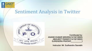 Sentiment Analysis in Twitter
Contributed by:
ANAND KUMAR MISHRA(141321300X)
ABHIJEET PANDEY(141321300X)
SURENDRA PRATAP(__________)
Instructor: Mr. Sudhanshu Saurabh
 