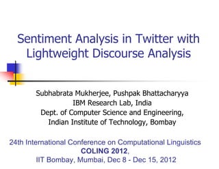 Sentiment Analysis in Twitter with
Lightweight Discourse Analysis
Subhabrata Mukherjee, Pushpak Bhattacharyya
IBM Research Lab, India
Dept. of Computer Science and Engineering,
Indian Institute of Technology, Bombay
24th International Conference on Computational Linguistics
COLING 2012,
IIT Bombay, Mumbai, Dec 8 - Dec 15, 2012
 