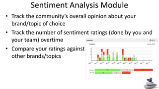Sentiment Analysis Module Track the community’s overall opinion about your brand/topic of choice Track the number of sentiment ratings (done by you and your team) overtime Compare your ratings against other brands/topics 