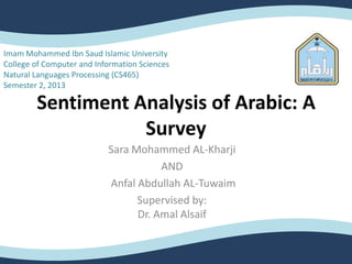 Sentiment Analysis of Arabic: A
Survey
Sara Mohammed AL-Kharji
AND
Anfal Abdullah AL-Tuwaim
Supervised by:
Dr. Amal Alsaif
Imam Mohammed Ibn Saud Islamic University
College of Computer and Information Sciences
Natural Languages Processing (CS465)
Semester 2, 2013
 