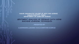 NADAR SARASWATHI COLLEGE OF ARTS AND SCIENCE,
VADAPUTHUPATTI ,THENI.
DEPARTEMENT OF COMPUTER SCIENCE
SENTIMENT ANALYSIS OF FEEDBACK DATA USING
MACHINE LEARNING TECHNIQUES
PRESENTED BY:
S.AISHWARYA LAKSHMI I M.SC(COMPUTER SCIENCE)
 