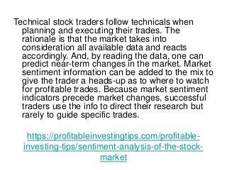 https://profitableinvestingtips.com/profitable-
investing-tips/sentiment-analysis-of-the-stock-
market
Technical stock traders follow technicals when
planning and executing their trades. The
rationale is that the market takes into
consideration all available data and reacts
accordingly. And, by reading the data, one can
predict near-term changes in the market. Market
sentiment information can be added to the mix to
give the trader a heads-up as to where to watch
for profitable trades. Because market sentiment
indicators precede market changes, successful
traders use the info to direct their research but
rarely to guide specific trades.
 