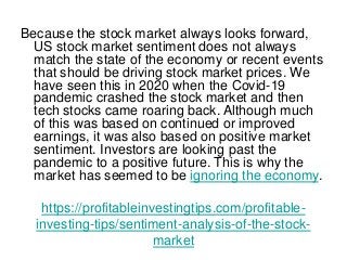 https://profitableinvestingtips.com/profitable-
investing-tips/sentiment-analysis-of-the-stock-
market
Because the stock market always looks forward,
US stock market sentiment does not always
match the state of the economy or recent events
that should be driving stock market prices. We
have seen this in 2020 when the Covid-19
pandemic crashed the stock market and then
tech stocks came roaring back. Although much
of this was based on continued or improved
earnings, it was also based on positive market
sentiment. Investors are looking past the
pandemic to a positive future. This is why the
market has seemed to be ignoring the economy.
 