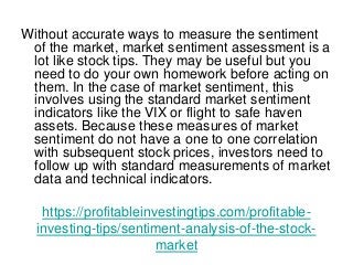 https://profitableinvestingtips.com/profitable-
investing-tips/sentiment-analysis-of-the-stock-
market
Without accurate ways to measure the sentiment
of the market, market sentiment assessment is a
lot like stock tips. They may be useful but you
need to do your own homework before acting on
them. In the case of market sentiment, this
involves using the standard market sentiment
indicators like the VIX or flight to safe haven
assets. Because these measures of market
sentiment do not have a one to one correlation
with subsequent stock prices, investors need to
follow up with standard measurements of market
data and technical indicators.
 
