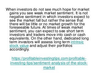 https://profitableinvestingtips.com/profitable-
investing-tips/sentiment-analysis-of-the-stock-
market
When investors do not see much hope for market
gains you see weak market sentiment. It is not
negative sentiment in which investors expect to
see the market fall but rather the sense that
there will be little or no market growth for the
foreseeable future. At times of weak market
sentiment, you can expect to see short term
investors and traders move into cash or cash
equivalents. On the other hand, dedicated long
term investors will assess long term intrinsic
stock value and adjust their portfolios
accordingly.
 