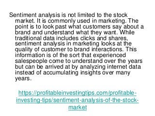 https://profitableinvestingtips.com/profitable-
investing-tips/sentiment-analysis-of-the-stock-
market
Sentiment analysis is not limited to the stock
market. It is commonly used in marketing. The
point is to look past what customers say about a
brand and understand what they want. While
traditional data includes clicks and shares,
sentiment analysis in marketing looks at the
quality of customer to brand interactions. This
information is of the sort that experienced
salespeople come to understand over the years
but can be arrived at by analyzing internet data
instead of accumulating insights over many
years.
 