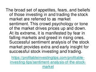 https://profitableinvestingtips.com/profitable-
investing-tips/sentiment-analysis-of-the-stock-
market
The broad set of appetites, fears, and beliefs
of those investing in and trading the stock
market are referred to as market
sentiment. This crowd psychology or tone
of the market drives prices up and down.
At its extreme, it is manifested by fear in
falling markets and greed in rising ones.
Successful sentiment analysis of the stock
market provides extra and early insight for
successful stock investing and trading.
 