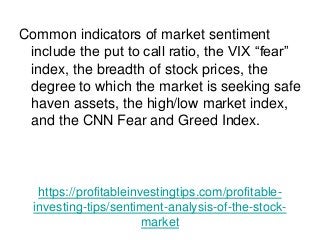 https://profitableinvestingtips.com/profitable-
investing-tips/sentiment-analysis-of-the-stock-
market
Common indicators of market sentiment
include the put to call ratio, the VIX “fear”
index, the breadth of stock prices, the
degree to which the market is seeking safe
haven assets, the high/low market index,
and the CNN Fear and Greed Index.
 