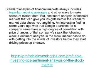https://profitableinvestingtips.com/profitable-
investing-tips/sentiment-analysis-of-the-stock-
market
Standard analysis of financial markets always includes
important moving averages and other ways to make
sense of market data. But, sentiment analysis is financial
markets that can give you insights before the standard
market data shows you anything. An interesting finding
some years ago was that Google searches for a
company name have a high degree of correlation with
price changes of that company’s stock the following
week! Sentiment analysis in the stock market has to do
with getting into the minds of investors before they start
driving prices up or down.
 